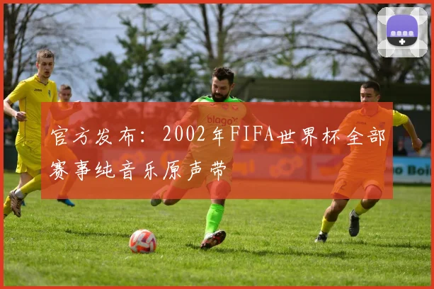 官方发布：2002年FIFA世界杯全部赛事纯音乐原声带