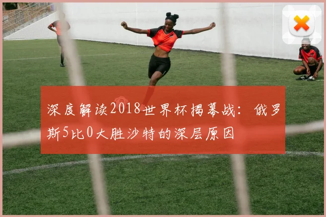 深度解读2018世界杯揭幕战:俄罗斯5比0大胜沙特的深层原因