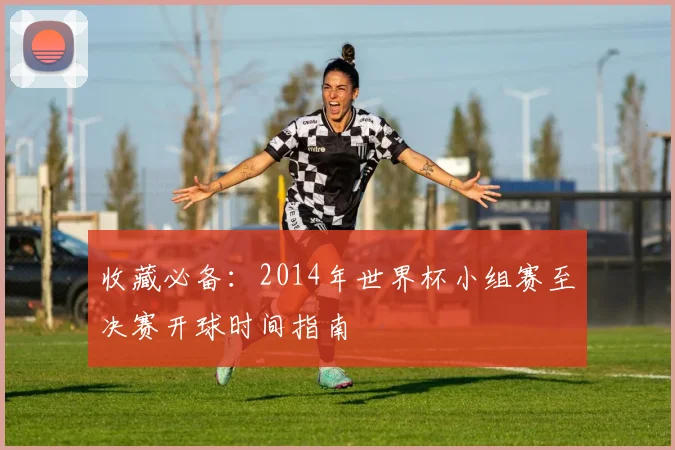 收藏必备：2014年世界杯小组赛至决赛开球时间指南