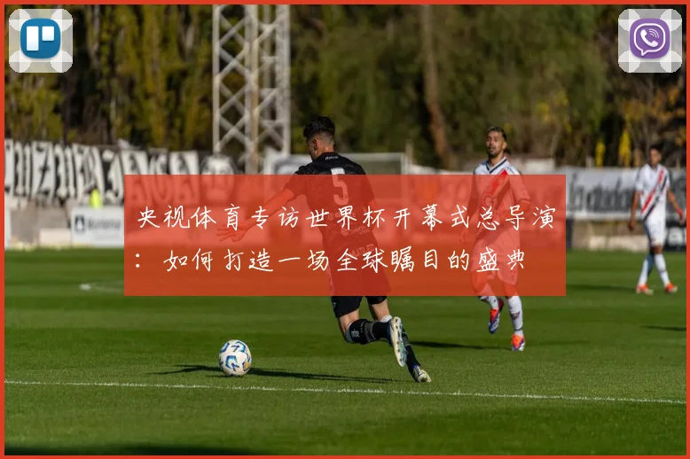 央视体育专访世界杯开幕式总导演：如何打造一场全球瞩目的盛典