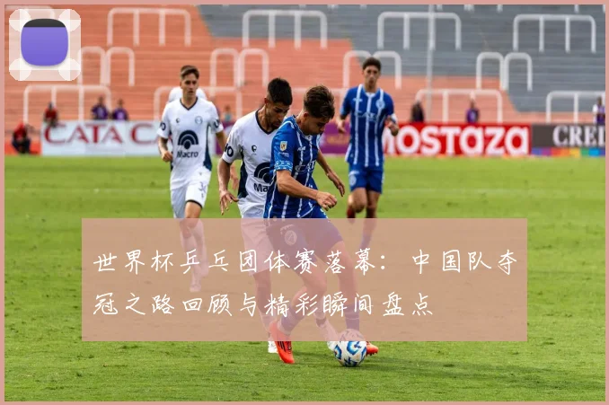 世界杯乒乓团体赛落幕：中国队夺冠之路回顾与精彩瞬间盘点