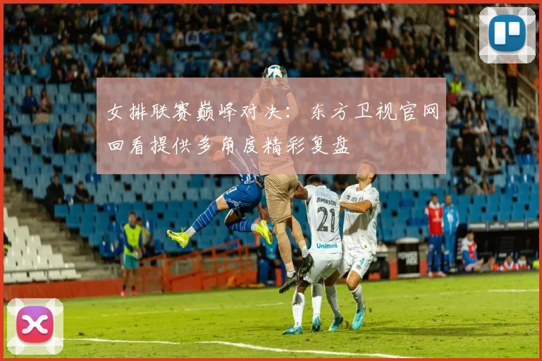 女排联赛巅峰对决：东方卫视官网回看提供多角度精彩复盘