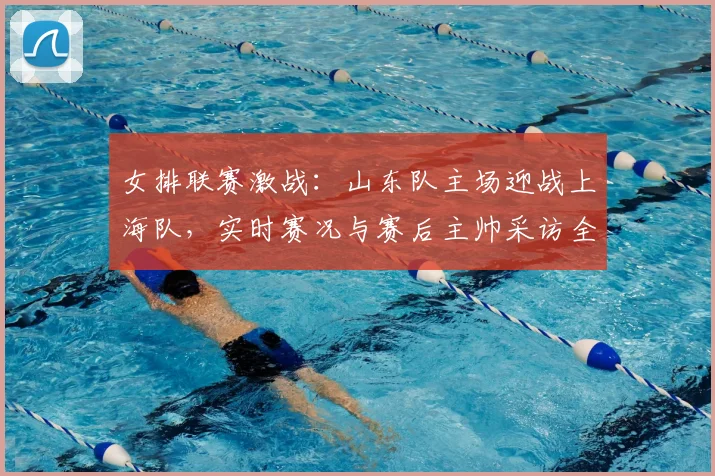 女排联赛激战：山东队主场迎战上海队，实时赛况与赛后主帅采访全记录