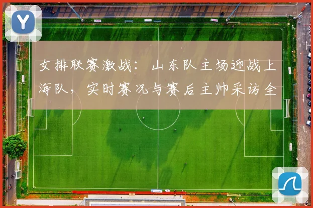 女排联赛激战：山东队主场迎战上海队，实时赛况与赛后主帅采访全记录