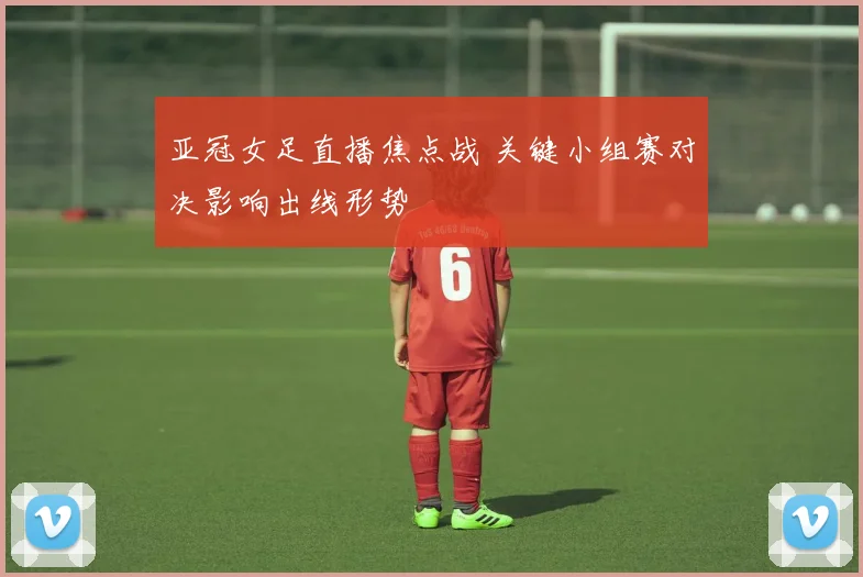 亚冠女足直播焦点战 关键小组赛对决影响出线形势