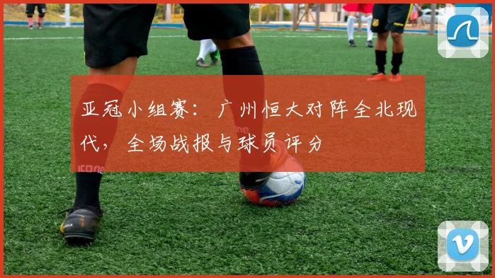 亚冠小组赛：广州恒大对阵全北现代，全场战报与球员评分