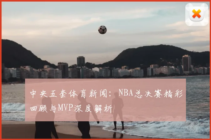 中央五套体育新闻：NBA总决赛精彩回顾与MVP深度解析
