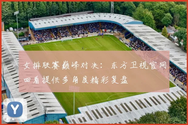 女排联赛巅峰对决：东方卫视官网回看提供多角度精彩复盘