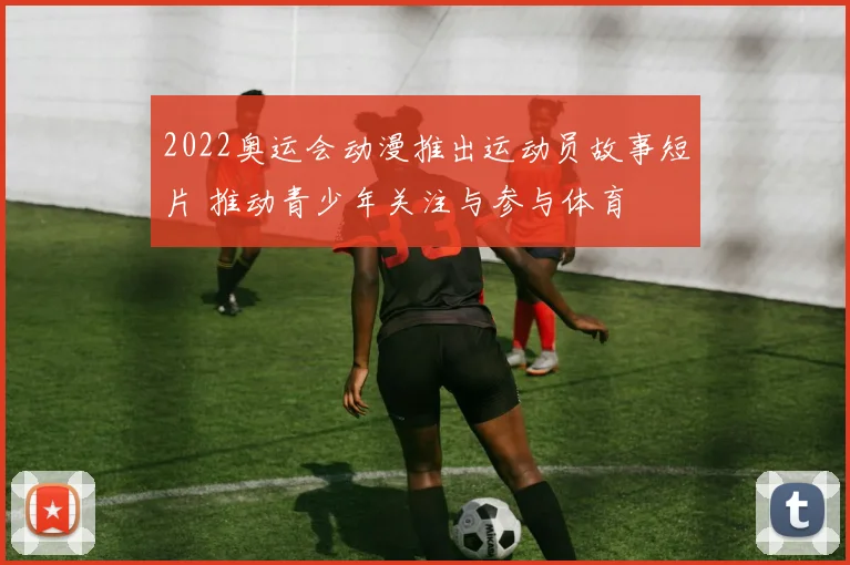 2022奥运会动漫推出运动员故事短片 推动青少年关注与参与体育
