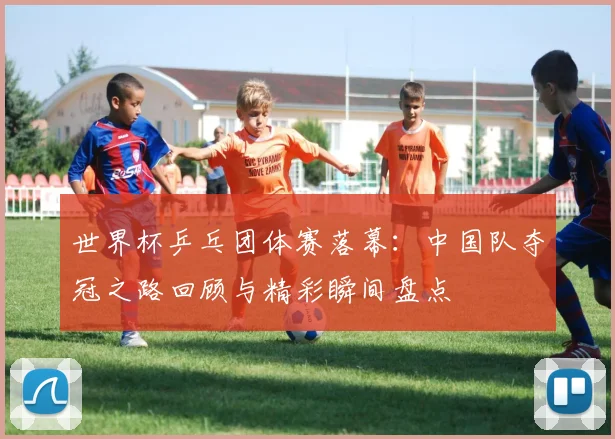 世界杯乒乓团体赛落幕：中国队夺冠之路回顾与精彩瞬间盘点
