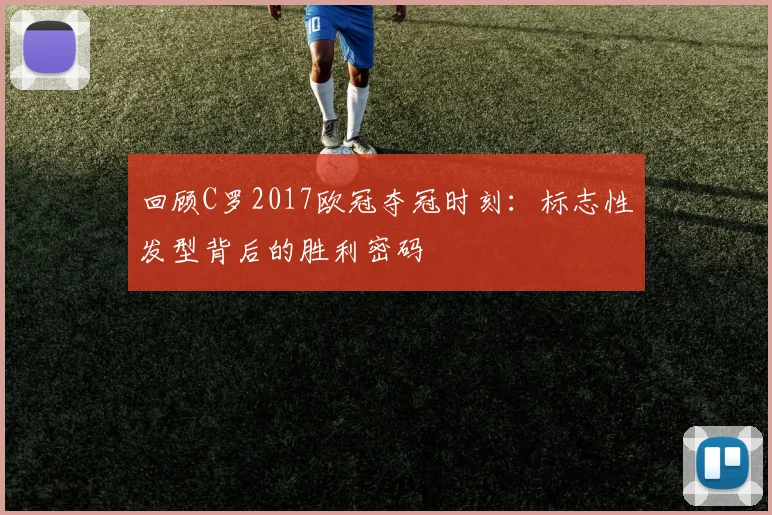 回顾C罗2017欧冠夺冠时刻：标志性发型背后的胜利密码