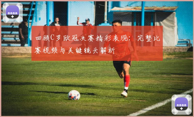 回顾C罗欧冠决赛精彩表现：完整比赛视频与关键镜头解析